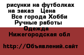 рисунки на футболках на заказ › Цена ­ 600 - Все города Хобби. Ручные работы » Одежда   . Нижегородская обл.